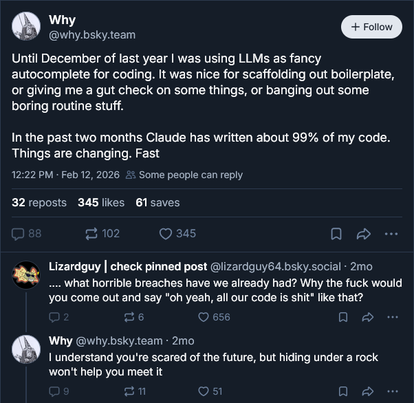 Why: Until December of last year I was using LLMs as fancy autocomplete for coding. It was nice for scaffolding out boilerplate, or giving me a gut check on some things, or banging out some boring routine stuff. In the past two months Claude has written about 99% of my code. Things are changing. Fast. Lizardguy replies: What horrible breaches have we already had? Why the fuck would you come out and say yeah, all our code is shit like that? Why: I understand you're scared of the future, but hiding under a rock won't help you meet it.
