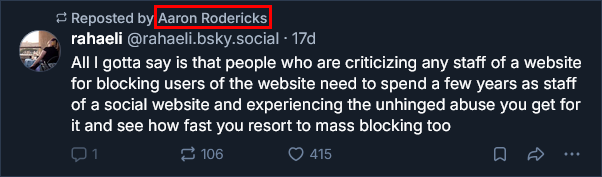 (Reposted by Aaron Rodericks) All I gotta say is that people who are criticizing any staff of a website for blocking users of the website need to spend a few years as staff of a social website and experiencing the unhinged abuse you get for it and see how fast you resort to mass blocking too